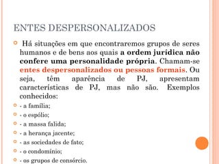 ENTES DESPERSONALIZADOS
 Há situações em que encontraremos grupos de seres
humanos e de bens aos quais a ordem jurídica não
confere uma personalidade própria. Chamam-se
entes despersonalizados ou pessoas formais. Ou
seja, têm aparência de PJ, apresentam
características de PJ, mas não são.  Exemplos
conhecidos:
 - a família;
 - o espólio;
 - a massa falida;
 - a herança jacente;
 - as sociedades de fato;
 - o condomínio;
 - os grupos de consórcio.
 
