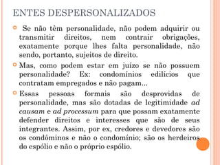 ENTES DESPERSONALIZADOS
 Se não têm personalidade, não podem adquirir ou
transmitir direitos, nem contrair obrigações,
exatamente porque lhes falta personalidade, não
sendo, portanto, sujeitos de direito.
 Mas, como podem estar em juízo se não possuem
personalidade? Ex: condomínios edilícios que
contratam empregados e não pagam...  
 Essas pessoas formais são desprovidas de
personalidade, mas são dotadas de legitimidade ad
causam e ad processum para que possam exatamente
defender direitos e interesses que são de seus
integrantes. Assim, por ex, credores e devedores são
os condôminos e não o condomínio; são os herdeiros
do espólio e não o próprio espólio.
 