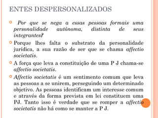 ENTES DESPERSONALIZADOS
 Por que se nega a essas pessoas formais uma
personalidade autônoma, distinta de seus
integrantes?
 Porque lhes falta o substrato da personalidade
jurídica, a sua razão de ser que se chama affectio
societatis.
 A força que leva a constituição de uma P J chama-se
affectio societatis.
 Affectio societatis é um sentimento comum que leva
as pessoas a se unirem, perseguindo um determinado
objetivo. As pessoas identificam um interesse comum
e através da forma prevista em lei constituem uma
PJ. Tanto isso é verdade que se romper a affectio
societatis não há como se manter a P J.
 
