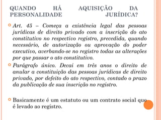 QUANDO HÁ AQUISIÇÃO DA
PERSONALIDADE JURÍDICA?
 Art. 45 – Começa a existência legal das pessoas
jurídicas de direito privado com a inscrição do ato
constitutivo no respectivo registro, precedida, quando
necessário, de autorização ou aprovação do poder
executivo, averbando-se no registro todas as alterações
por que passar o ato constitutivo.
 Parágrafo único. Decai em três anos o direito de
anular a constituição das pessoas jurídicas de direito
privado, por defeito do ato respectivo, contado o prazo
da publicação de sua inscrição no registro.
 Basicamente é um estatuto ou um contrato social que
é levado ao registro.
 