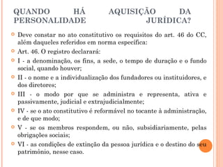 QUANDO HÁ AQUISIÇÃO DA
PERSONALIDADE JURÍDICA?
 Deve constar no ato constitutivo os requisitos do art. 46 do CC,
além daqueles referidos em norma específica:
 Art. 46. O registro declarará:
 I - a denominação, os fins, a sede, o tempo de duração e o fundo
social, quando houver;
 II - o nome e a individualização dos fundadores ou instituidores, e
dos diretores;
 III - o modo por que se administra e representa, ativa e
passivamente, judicial e extrajudicialmente;
 IV - se o ato constitutivo é reformável no tocante à administração,
e de que modo;
 V - se os membros respondem, ou não, subsidiariamente, pelas
obrigações sociais;
 VI - as condições de extinção da pessoa jurídica e o destino do seu
patrimônio, nesse caso.
 