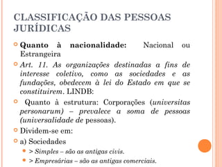 CLASSIFICAÇÃO DAS PESSOAS
JURÍDICAS
 Quanto à nacionalidade: Nacional ou
Estrangeira
 Art. 11. As organizações destinadas a fins de
interesse coletivo, como as sociedades e as
fundações, obedecem à lei do Estado em que se
constituirem. LINDB:
 Quanto à estrutura: Corporações (universitas
personarum) – prevalece a soma de pessoas
(universalidade de pessoas).
 Dividem-se em:
 a) Sociedades
 > Simples – são as antigas civis.
 > Empresárias – são as antigas comerciais.
 