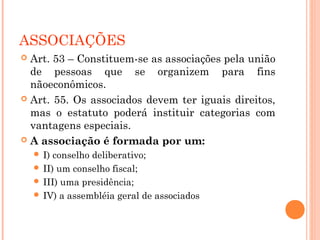 ASSOCIAÇÕES
 Art. 53 – Constituem-se as associações pela união
de pessoas que se organizem para fins
nãoeconômicos.
 Art. 55. Os associados devem ter iguais direitos,
mas o estatuto poderá instituir categorias com
vantagens especiais.
 A associação é formada por um:
 I) conselho deliberativo;
 II) um conselho fiscal;
 III) uma presidência;
 IV) a assembléia geral de associados
 