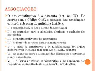 ASSOCIAÇÕES
 O ato constitutivo é o estatuto (art. 54 CC). De
acordo com o Código Civil, o estatuto das associações
conterá, sob pena de nulidade (art.54):
 I - a denominação, os fins e a sede da associação;
 II - os requisitos para a admissão, demissão e exclusão dos
associados;
 III - os direitos e deveres dos associados;
 IV - as fontes de recursos para sua manutenção;
 V – o modo de constituição e de funcionamento dos órgãos
deliberativos; (Redação dada pela Lei nº11.127, de 2005)
 VI - as condições para a alteração das disposições estatutárias
e para a dissolução.
 VII – a forma de gestão administrativa e de aprovação das
respectivas contas. (Incluído pela Lei nº11.127, de 2005)
 