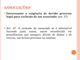 ASSOCIAÇÕES
 Interessante a exigência de devido processo
legal para exclusão de um associado: (art. 57)
 Art. 57. A exclusão do associado só é admissível
havendo justa causa, assim reconhecida em
procedimento que assegure direito de defesa e de
recurso, nos termos previstos no estatuto.
 