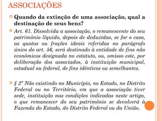 ASSOCIAÇÕES
 Quando da extinção de uma associação, qual a
destinação de seus bens?
 Art. 61. Dissolvida a associação, o remanescente do seu
patrimônio líquido, depois de deduzidas, se for o caso,
as quotas ou frações ideais referidas no parágrafo
único do art. 56, será destinado à entidade de fins não
econômicos designada no estatuto, ou, omisso este, por
deliberação dos associados, à instituição municipal,
estadual ou federal, de fins idênticos ou semelhantes.
 § 2º Não existindo no Município, no Estado, no Distrito
Federal ou no Território, em que a associação tiver
sede, instituição nas condições indicadas neste artigo,
o que remanescer do seu patrimônio se devolverá à
Fazenda do Estado, do Distrito Federal ou da União.
 