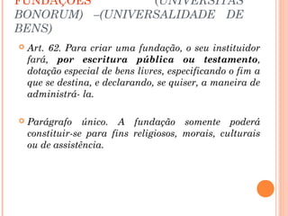 FUNDAÇÕES (UNIVERSITAS
BONORUM) –(UNIVERSALIDADE DE
BENS)
 Art. 62. Para criar uma fundação, o seu instituidor
fará, por escritura pública ou testamento,
dotação especial de bens livres, especificando o fim a
que se destina, e declarando, se quiser, a maneira de
administrá- la.
 Parágrafo único. A fundação somente poderá
constituir-se para fins religiosos, morais, culturais
ou de assistência.
 