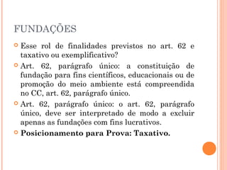 FUNDAÇÕES
 Esse rol de finalidades previstos no art. 62 e
taxativo ou exemplificativo?
 Art. 62, parágrafo único: a constituição de
fundação para fins científicos, educacionais ou de
promoção do meio ambiente está compreendida
no CC, art. 62, parágrafo único.
 Art. 62, parágrafo único: o art. 62, parágrafo
único, deve ser interpretado de modo a excluir
apenas as fundações com fins lucrativos.
 Posicionamento para Prova: Taxativo.
 