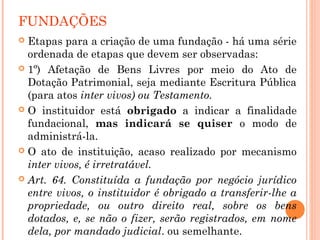 FUNDAÇÕES
 Etapas para a criação de uma fundação - há uma série
ordenada de etapas que devem ser observadas:
 1º) Afetação de Bens Livres por meio do Ato de
Dotação Patrimonial, seja mediante Escritura Pública
(para atos inter vivos) ou Testamento.
 O instituidor está obrigado a indicar a finalidade
fundacional, mas indicará se quiser o modo de
administrá-la.
 O ato de instituição, acaso realizado por mecanismo
inter vivos, é irretratável.
 Art. 64. Constituída a fundação por negócio jurídico
entre vivos, o instituidor é obrigado a transferir-lhe a
propriedade, ou outro direito real, sobre os bens
dotados, e, se não o fizer, serão registrados, em nome
dela, por mandado judicial. ou semelhante.
 