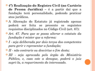  4º) Realização do Registro Civil (no Cartório
de Pessoa Jurídica) – é a partir daí que a
fundação terá personalidade, podendo praticar
atos jurídicos.
 A Alteração do Estatuto já registrado apenas
poderá ser feita se presente os seguintes
requisitos disciplinados no Código Civil (art. 67):
 Art. 67. Para que se possa alterar o estatuto da
fundação é mister que a reforma:
 I - seja deliberada por dois terços dos competentes
para gerir e representar a fundação;
 II - não contrarie ou desvirtue o fim desta;
 III - seja aprovada pelo órgão do Ministério
Público, e, caso este a denegue, poderá o juiz
supri-la, a requerimento do interessado.
 