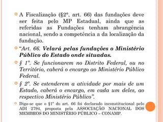  A Fiscalização (§2°, art. 66) das fundações deve
ser feita pelo MP Estadual, ainda que as
referidas as Fundações tenham abrangência
nacional, sendo a competência a da localização da
fundação.
 “Art. 66. Velará pelas fundações o Ministério
Público do Estado onde situadas.
 § 1º. Se funcionarem no Distrito Federal, ou no
Território, caberá o encargo ao Ministério Público
Federal.
 § 2º. Se estenderem a atividade por mais de um
Estado, caberá o encargo, em cada um deles, ao
respectivo Ministério Público”.
 Diga-se que o §1º do art. 66 foi declarado inconstitucional pelo
ADI 2794, proposta pela ASSOCIAÇÃO NACIONAL DOS
MEMBROS DO MINISTÉRIO PÚBLICO – CONAMP.
 