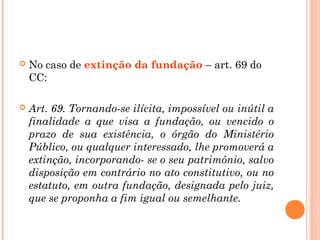  No caso de extinção da fundação – art. 69 do
CC:
 Art. 69. Tornando-se ilícita, impossível ou inútil a
finalidade a que visa a fundação, ou vencido o
prazo de sua existência, o órgão do Ministério
Público, ou qualquer interessado, lhe promoverá a
extinção, incorporando- se o seu patrimônio, salvo
disposição em contrário no ato constitutivo, ou no
estatuto, em outra fundação, designada pelo juiz,
que se proponha a fim igual ou semelhante.
 