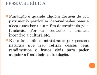 PESSOA JURÍDICA
 Fundação é quando alguém destaca de seu
patrimônio particular determinados bens e
aloca esses bens a um fim determinado pela
fundação. Por ex: proteção a criança;
incentivo a cultura etc.
 Esses bens são administrados por pessoas
naturais que irão retirar desses bens
rendimentos e frutos civis para poder
atender a finalidade da fundação.
 