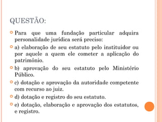 QUESTÃO:
 Para que uma fundação particular adquira
personalidade jurídica será preciso:
 a) elaboração de seu estatuto pelo instituidor ou
por aquele a quem ele cometer a aplicação do
patrimônio.
 b) aprovação do seu estatuto pelo Ministério
Público.
 c) dotação e aprovação da autoridade competente
com recurso ao juiz.
 d) dotação e registro do seu estatuto.
 e) dotação, elaboração e aprovação dos estatutos,
e registro.
 