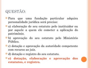 QUESTÃO:
 Para que uma fundação particular adquira
personalidade jurídica será preciso:
 a) elaboração de seu estatuto pelo instituidor ou
por aquele a quem ele cometer a aplicação do
patrimônio.
 b) aprovação do seu estatuto pelo Ministério
Público.
 c) dotação e aprovação da autoridade competente
com recurso ao juiz.
 d) dotação e registro do seu estatuto.
 e) dotação, elaboração e aprovação dos
estatutos, e registro.
 
