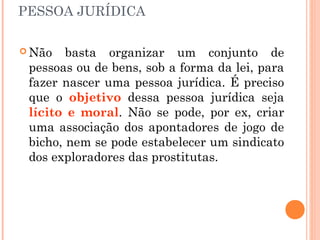 PESSOA JURÍDICA
 Não basta organizar um conjunto de
pessoas ou de bens, sob a forma da lei, para
fazer nascer uma pessoa jurídica. É preciso
que o objetivo dessa pessoa jurídica seja
lícito e moral. Não se pode, por ex, criar
uma associação dos apontadores de jogo de
bicho, nem se pode estabelecer um sindicato
dos exploradores das prostitutas.
 
 