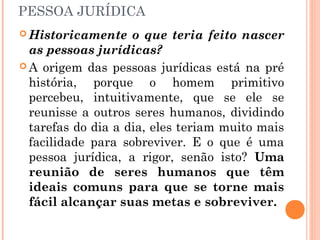PESSOA JURÍDICA
 Historicamente o que teria feito nascer
as pessoas jurídicas?
 A origem das pessoas jurídicas está na pré
história, porque o homem primitivo
percebeu, intuitivamente, que se ele se
reunisse a outros seres humanos, dividindo
tarefas do dia a dia, eles teriam muito mais
facilidade para sobreviver. E o que é uma
pessoa jurídica, a rigor, senão isto? Uma
reunião de seres humanos que têm
ideais comuns para que se torne mais
fácil alcançar suas metas e sobreviver.
 