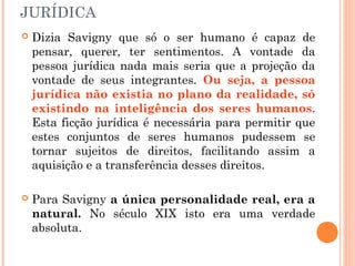 JURÍDICA
 Dizia Savigny que só o ser humano é capaz de
pensar, querer, ter sentimentos. A vontade da
pessoa jurídica nada mais seria que a projeção da
vontade de seus integrantes. Ou seja, a pessoa
jurídica não existia no plano da realidade, só
existindo na inteligência dos seres humanos.
Esta ficção jurídica é necessária para permitir que
estes conjuntos de seres humanos pudessem se
tornar sujeitos de direitos, facilitando assim a
aquisição e a transferência desses direitos.
 Para Savigny a única personalidade real, era a
natural. No século XIX isto era uma verdade
absoluta.
 