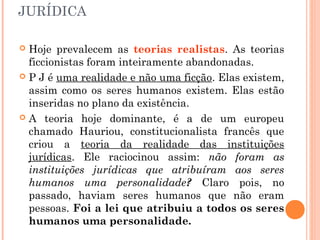 JURÍDICA
 Hoje prevalecem as teorias realistas. As teorias
ficcionistas foram inteiramente abandonadas.
 P J é uma realidade e não uma ficção. Elas existem,
assim como os seres humanos existem. Elas estão
inseridas no plano da existência.
 A teoria hoje dominante, é a de um europeu
chamado Hauriou, constitucionalista francês que
criou a teoria da realidade das instituições
jurídicas. Ele raciocinou assim: não foram as
instituições jurídicas que atribuíram aos seres
humanos uma personalidade? Claro pois, no
passado, haviam seres humanos que não eram
pessoas. Foi a lei que atribuiu a todos os seres
humanos uma personalidade.
 