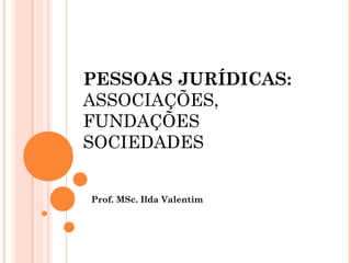 PESSOAS JURÍDICAS:
ASSOCIAÇÕES,
FUNDAÇÕES
SOCIEDADES
Prof. MSc. Ilda Valentim
 