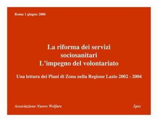 Associazione Nuovo Welfare Spes
Roma 1 giugno 2006
La riforma dei servizi
sociosanitari
L’impegno del volontariato
Una lettura dei Piani di Zona nella Regione Lazio 2002 - 2004
 