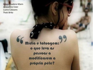 Grupo: Isadora Mann
Jacqueline Ester
Luana Calazans
Thaís Brito




                      Mídia e tatuagem:
                        o que leva as
                          pessoas a
                       modificarem a
                        própria pele?
 