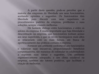 A partir desta questão, pode-se perceber que a
maioria das empresas dá liberdade aos seus funcionários,
aceitando opiniões e sugestões. Os funcionários têm
liberdade para discutir com seus superiores os
procedimentos padrões da empresa, problemas e suas
soluções, sempre visando melhorias.
         Há bastante diálogo entre funcionários, e entre os
setores da empresa. É muito importante que haja liberdade e
descontração na empresa, que funcionários tenham acesso
aos seus superiores, e que os níveis hierárquicos mais altos
se relacionem com os mais baixos, em busca de
aperfeiçoamento das práticas comuns à empresa.
         Fornecer um ambiente confortável aos funcionários
e valorizar suas iniciativas, proporcionando benefícios
compensadores, são maneiras de estimular os colaboradores
a exporem suas ideias e sugestões. Um ambiente
ergonomicamente adequado, e um clima saudável na
empresa, também são fatores positivos, que facilitam a
criação de melhorias.
 