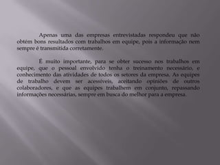 Apenas uma das empresas entrevistadas respondeu que não
obtém bons resultados com trabalhos em equipe, pois a informação nem
sempre é transmitida corretamente.

        É muito importante, para se obter sucesso nos trabalhos em
equipe, que o pessoal envolvido tenha o treinamento necessário, e
conhecimento das atividades de todos os setores da empresa. As equipes
de trabalho devem ser acessíveis, aceitando opiniões de outros
colaboradores, e que as equipes trabalhem em conjunto, repassando
informações necessárias, sempre em busca do melhor para a empresa.
 