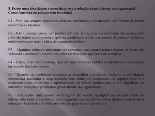 3. Existe uma abordagem sistemática para a solução de problemas na organização?
Como funciona ou porque não funciona?

R1 - Sim, são sempre reportadas para os superiores, e os mesmos identificam de forma
específica as mesmas.

R2 - Não funciona assim, os “problemas” vão sendo sanados conforme vão aparecendo
pois não temos como prever o que ira acontecer e temos um quadro de pessoal reduzido,
então temos que usar a tática de apagar incêndios.

R3 - Algumas soluções procuram ser tomadas, mas pouco tempo depois os erros vão
voltando a acontecer, e nada mais eficaz é feito para que isso não aconteça.

R4 – Existe, mas não funciona, por ser uma empresa pública a sistemática é engessada,
em função das burocracias.

R5 - Quando os problemas começam a atrapalhar o ritmo de trabalho, a abordagem
sistemática realizada é uma reunião com todos os integrantes da equipe. Esse é o
momento onde todos tem a oportunidade de relatar pontos positivos e negativos até
encontrar soluções à problemas gerais dentro da organização.

R6 - Sim, existe uma pessoa encarregada de receber qualquer reclamação vinda do
cliente, esta então é repassada para o gerente, que se reúne com os demais, analisando a
situação e tomando a devida providência para sanar o problema.
 