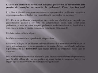 4. Existe um método ou sistemática adequada para o uso de ferramentas para
geração de inovações ou solução de problemas? Como isto funciona?

R1 - Sim, é identificado pelos superiores as questões dos problemas repetitivos
sendo repassada as soluções e se necessário até cases sobre os mesmos.

R2 - Com os problemas corriqueiros sim, existe um checklist a ser seguido, ou
procedimento padrão a ser feito em determinados casos, para sanar esses
problemas, porem as vezes surgem problemas mais complexos ou inusitados e
com esses, se reúne a equipe e monta-se estratégias para atacá-lo

R3 - Não existe método algum.

R4 - Não temos nenhum tipo de método para isso.

R5 - Para a solução de problemas a sistemática envolve uma reunião com todos os
integrantes da equipe, e para a geração de inovações há um mural onde todos tem
a possibilidade de demonstrar suas ideias através de pequenas frases que as
resumam.

R6 - Não há uma sistemática adequada para inovação ou soluções de problemas,
pois há dificuldade de por em pratica algumas destas ferramentas, talvez por
algum tipo de receio vindo da diretoria da organização.
 