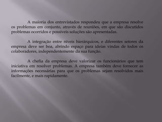A maioria dos entrevistados respondeu que a empresa resolve
os problemas em conjunto, através de reuniões, em que são discutidos
problemas ocorridos e possíveis soluções são apresentadas.

        A integração entre níveis hierárquicos, e diferentes setores da
empresa deve ser boa, abrindo espaço para ideias vindas de todos os
colaboradores, independentemente da sua função.

          A chefia da empresa deve valorizar os funcionários que tem
iniciativa em resolver problemas. A empresa também deve fornecer as
informações necessárias para que os problemas sejam resolvidos mais
facilmente, e mais rapidamente.
 