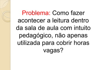 Problema: Como fazer
acontecer a leitura dentro
da sala de aula com intuito
pedagógico, não apenas
utilizada para cobrir horas
vagas?