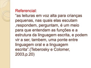 Referencial:
“as leituras em voz alta para crianças
pequenas, nas quais elas escutam
,respondem, perguntam, é um meio
para que entendam as funções e a
estrutura da linguagem escrita, e podem
vir a ser, tambem, uma ponte entre
linguagem oral e a linguagem
escrita”.(Teberosky e Colomer,
2003,p.20)