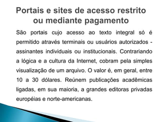 São portais cujo acesso ao texto integral só é
permitido através terminais ou usuários autorizados -
assinantes individuais ou institucionais. Contrariando
a lógica e a cultura da Internet, cobram pela simples
visualização de um arquivo. O valor é, em geral, entre
10 a 30 dólares. Reúnem publicações acadêmicas
ligadas, em sua maioria, a grandes editoras privadas
européias e norte-americanas.
 