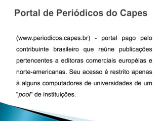 (www.periodicos.capes.br) - portal pago pelo
contribuinte brasileiro que reúne publicações
pertencentes a editoras comerciais européias e
norte-americanas. Seu acesso é restrito apenas
à alguns computadores de universidades de um
"pool" de instituições.
 
