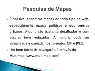    É possível encontrar mapas de todo tipo na web,

    especialmente mapas políticos e dos centros
    urbanos. Alguns são bastante detalhados e com
    escalas bem reduzidas. A maioria pode ser
    visualizada e copiada nos formatos GIF e JPEG.
   Um bom início de navegação é através do
    Multimap (www.multimap.com).
 