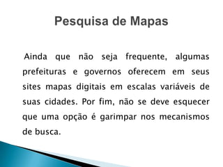 Ainda que não seja frequente, algumas
prefeituras e governos oferecem em seus
sites mapas digitais em escalas variáveis de
suas cidades. Por fim, não se deve esquecer
que uma opção é garimpar nos mecanismos
de busca.
 