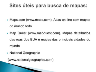    Maps.com (www.maps.com). Atlas on-line com mapas
    do mundo todo

   Map Quest (www.mapquest.com). Mapas detalhados
    das ruas dos EUA e mapas das principais cidades do
    mundo

   National Geographic

(www.nationalgeographic.com)
 