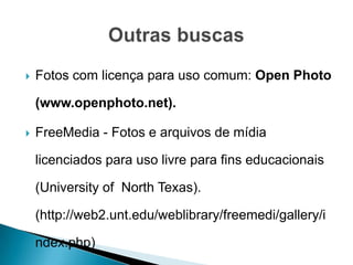    Fotos com licença para uso comum: Open Photo

    (www.openphoto.net).

   FreeMedia - Fotos e arquivos de mídia

    licenciados para uso livre para fins educacionais

    (University of North Texas).

    (http://web2.unt.edu/weblibrary/freemedi/gallery/i

    ndex.php)
 