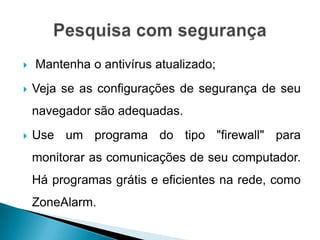    Mantenha o antivírus atualizado;
   Veja se as configurações de segurança de seu
    navegador são adequadas.
   Use um programa do tipo "firewall" para
    monitorar as comunicações de seu computador.
    Há programas grátis e eficientes na rede, como
    ZoneAlarm.
 