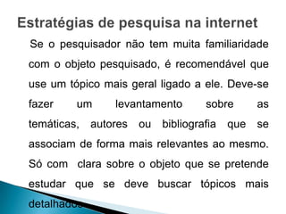 Se o pesquisador não tem muita familiaridade
com o objeto pesquisado, é recomendável que
use um tópico mais geral ligado a ele. Deve-se
fazer    um       levantamento        sobre       as
temáticas,    autores   ou   bibliografia   que   se
associam de forma mais relevantes ao mesmo.
Só com clara sobre o objeto que se pretende
estudar que se deve buscar tópicos mais
detalhados.
 