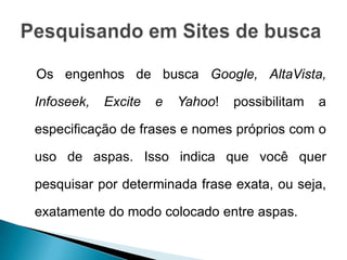 Os engenhos de busca Google, AltaVista,

Infoseek,   Excite   e   Yahoo!   possibilitam   a

especificação de frases e nomes próprios com o

uso de aspas. Isso indica que você quer

pesquisar por determinada frase exata, ou seja,

exatamente do modo colocado entre aspas.
 