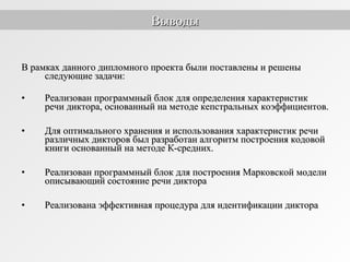 В рамках данного дипломного проекта были поставлены и решеныВ рамках данного дипломного проекта были поставлены и решены
следующие задачи:следующие задачи:
• Реализован программный блок для определения характеристикРеализован программный блок для определения характеристик
речи диктора, основанный на методе кепстральных коэффициентов.речи диктора, основанный на методе кепстральных коэффициентов.
• Для оптимального хранения и использования характеристик речиДля оптимального хранения и использования характеристик речи
различных дикторов был разработан алгоритм построения кодовойразличных дикторов был разработан алгоритм построения кодовой
книги основанный на методе К-средних.книги основанный на методе К-средних.
• Реализован программный блок для построения Марковской моделиРеализован программный блок для построения Марковской модели
описывающий состояние речи диктораописывающий состояние речи диктора
• Реализована эффективная процедура для идентификации диктораРеализована эффективная процедура для идентификации диктора
ВыводыВыводы
 