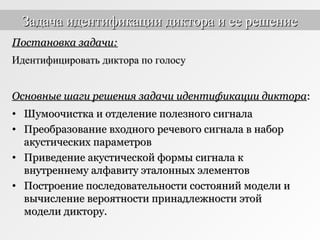 • Шумоочистка и отделение полезного сигналаШумоочистка и отделение полезного сигнала
• Преобразование входного речевого сигнала в наборПреобразование входного речевого сигнала в набор
акустических параметровакустических параметров
• Приведение акустической формы сигнала кПриведение акустической формы сигнала к
внутреннему алфавиту эталонных элементоввнутреннему алфавиту эталонных элементов
• Построение последовательности состояний модели иПостроение последовательности состояний модели и
вычисление вероятности принадлежности этойвычисление вероятности принадлежности этой
модели диктору.модели диктору.
Постановка задачи:Постановка задачи:
Идентифицировать диктора по голосуИдентифицировать диктора по голосу
Основные шаги решения задачи идентификации диктораОсновные шаги решения задачи идентификации диктора::
Задача идентификации диктора и ее решениеЗадача идентификации диктора и ее решение
 