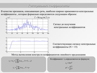 0 20 40 60 80 100 120 140 160
-2
0
2
4
6
8
x 10
-3
0 5 10 15
-6
-4
-2
0
2
Кепстральные коэффициентыКепстральные коэффициенты
Сигнал до полученияСигнал до получения
кепстральных коэффициентовкепстральных коэффициентов
Соответствующие сигналу кепстральныеСоответствующие сигналу кепстральные
коэффициенты (коэффициенты (N = 15)N = 15)
В качестве признаков, описывающих речь, наиболее широко применяются кепстральныеВ качестве признаков, описывающих речь, наиболее широко применяются кепстральные
коэффициенты , которые формально определяются следующим образом:коэффициенты , которые формально определяются следующим образом:
° (log(| ( ) |))C X= Φ Φ
ur uur
Метод вычисления кепстра из коэффициентов линейного предсказанияМетод вычисления кепстра из коэффициентов линейного предсказания
1
1
1
, 1,...,
k
ik k k i
k
c a ic a k p
k
−
−
−
= + =∑
1
,ik k ic ic a k p
k −= >∑
Коэффициент определяется по формуле:
2
0 lnc σ=
(0)
2
( )p
E
E
σ =
0c
 
