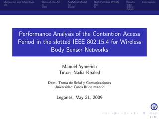Motivation and Objectives   State-of-the-Art   Analytical Model   High Pathloss WBSN   Results   Conclusions




           Performance Analysis of the Contention Access
           Period in the slotted IEEE 802.15.4 for Wireless
                        Body Sensor Networks

                                           Manuel Aymerich
                                          Tutor: Nadia Khaled

                                 Dept. Teor´ de Se˜al y Comunicaciones
                                           ıa     n
                                    Universidad Carlos III de Madrid


                                        Legan´s, May 21, 2009
                                             e


                                                                                                       1 / 37
 