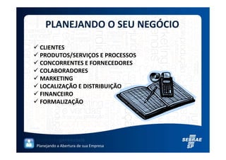 PLANEJANDO O SEU NEGÓCIO

 CLIENTES
 PRODUTOS/SERVIÇOS E PROCESSOS
 CONCORRENTES E FORNECEDORES
 COLABORADORES
 MARKETING
 LOCALIZAÇÃO E DISTRIBUIÇÃO
 FINANCEIRO
 FORMALIZAÇÃO




Planejando a Abertura de sua Empresa
 