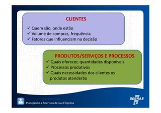 CLIENTES
    Quem são, onde estão
    Volume de compras, frequência
    Fatores que influenciam na decisão


                     PRODUTOS/SERVIÇOS E PROCESSOS
                  Quais oferecer, quantidades disponíveis
                  Processos produtivos
                  Quais necessidades dos clientes os
                  produtos atenderão




Planejando a Abertura de sua Empresa
 