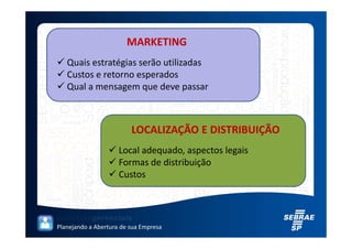 MARKETING
   Quais estratégias serão utilizadas
   Custos e retorno esperados
   Qual a mensagem que deve passar



                         LOCALIZAÇÃO E DISTRIBUIÇÃO
                     Local adequado, aspectos legais
                     Formas de distribuição
                     Custos




Planejando a Abertura de sua Empresa
 
