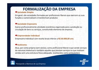 FORMALIZAÇÃO DA EMPRESA
  Sociedade Simples
Em geral, são sociedades formadas por profissionais liberais que exercem as suas
funções e comercializam e transformam produtos

   Sociedade Empresária
Exerce profissionalmente atividade econômica organizada para a produção ou
circulação de bens ou serviços, constituindo elemento de empresa.

  Empreendedor Individual
Empresário Individual com receita bruta inferior a R$ 60.000,00 ano.

  Autônomo
Atua, por conta própria (sem sócios), como profissional liberal e que vende serviços
de natureza intelectual e também aqueles que prestam serviços ou que realizam
vendas sem uma estrutura física adequada. (conhecidos como ambulantes)




 Planejando a Abertura de sua Empresa
 